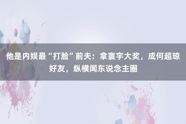 他是内娱最“打脸”前夫：拿寰宇大奖，成何超琼好友，纵横闻东说念主圈