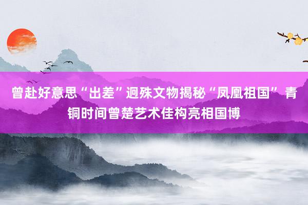 曾赴好意思“出差”迥殊文物揭秘“凤凰祖国” 青铜时间曾楚艺术佳构亮相国博