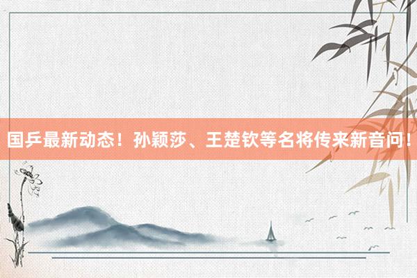 国乒最新动态！孙颖莎、王楚钦等名将传来新音问！