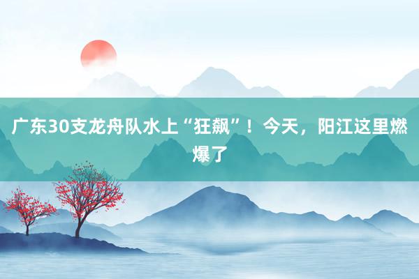 广东30支龙舟队水上“狂飙”！今天，阳江这里燃爆了