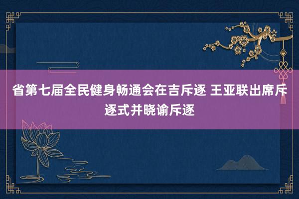 省第七届全民健身畅通会在吉斥逐 王亚联出席斥逐式并晓谕斥逐