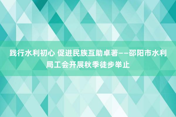 践行水利初心 促进民族互助卓著——邵阳市水利局工会开展秋季徒步举止