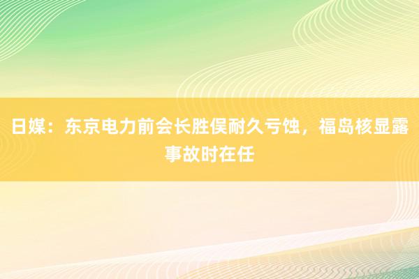 日媒：东京电力前会长胜俣耐久亏蚀，福岛核显露事故时在任