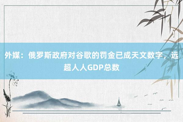 外媒：俄罗斯政府对谷歌的罚金已成天文数字，远超人人GDP总数