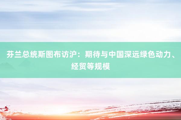 芬兰总统斯图布访沪：期待与中国深远绿色动力、经贸等规模