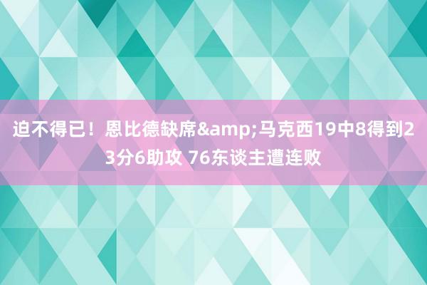 迫不得已！恩比德缺席&马克西19中8得到23分6助攻 76东谈主遭连败