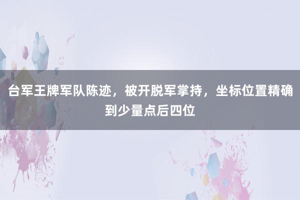 台军王牌军队陈迹，被开脱军掌持，坐标位置精确到少量点后四位