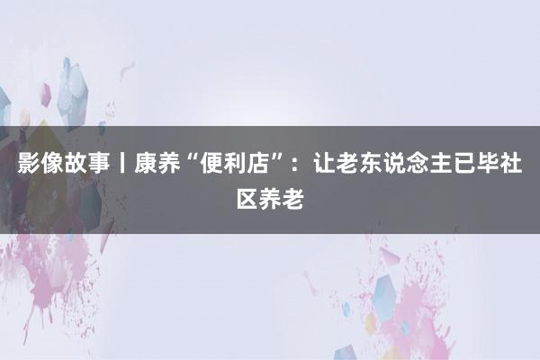 影像故事丨康养“便利店”：让老东说念主已毕社区养老