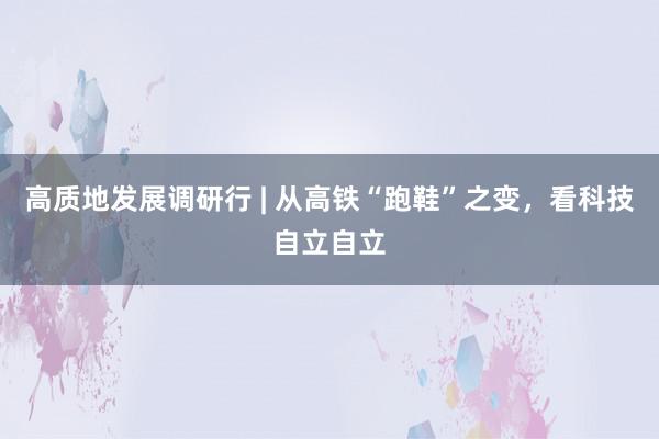 高质地发展调研行 | 从高铁“跑鞋”之变，看科技自立自立