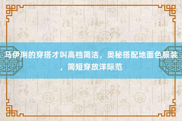 马伊琍的穿搭才叫高档简洁，奥秘搭配地面色服装，简短穿放洋际范