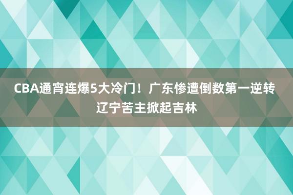 CBA通宵连爆5大冷门！广东惨遭倒数第一逆转 辽宁苦主掀起吉林