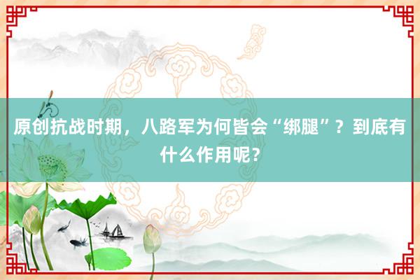 原创抗战时期，八路军为何皆会“绑腿”？到底有什么作用呢？