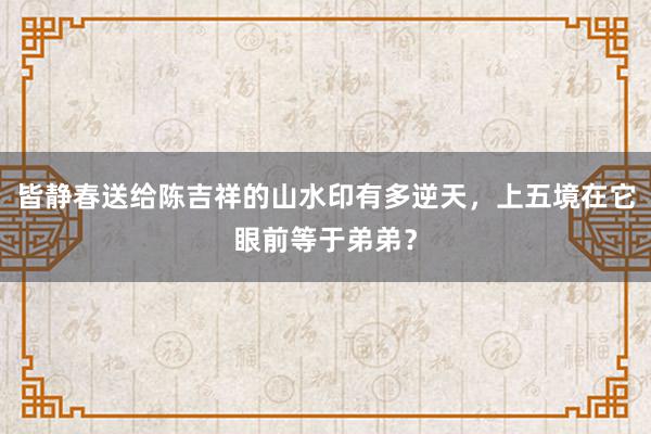 皆静春送给陈吉祥的山水印有多逆天，上五境在它眼前等于弟弟？