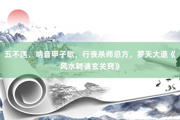 五不遇，呐音甲子歌，行丧杀师忌方，罗天大退《风水聘请玄关窍》